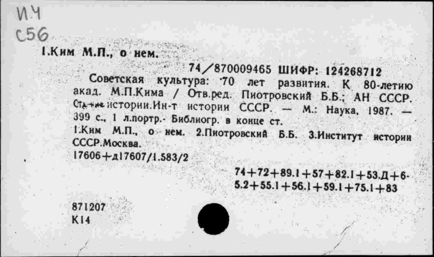 ﻿1ЛЧ
С56 ....
1.Ким М.П., о нем. ; .
•	74/870009465 ШИФР: 124268712
Советская культура: 70 лет развития. К 80-летию акад. М.П.Кима / Отв.ред. Пиотровский Б.Б.; АН СССР Ст^м. истории. Ин-т истории СССР. - м.: Наука. 1987. -399 с., 1 л.портр,- Библиогр. в конце ст.
1.Ким М.П., о нем. 2.Пиотровский Б.Б. З.Институт истории СССР.Москва.
.	17606+д 17607/1.583/2
74 + 72+89.1+57+82.1+53.Д+6-5.2+55.1 + 56.14-59.14-75.1 +83